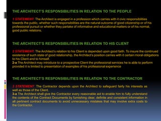 THE ARCHITECT’S RESPONSIBILITIES IN RELATION TO THE PEOPLE
1 STATEMENT: The Architect is engaged in a profession which carries with it civic responsibilities
towards the public, whether such responsibilities are the natural outcome of good citizenship or of his
professional pursuit or whether they partake of informative and educational matters or of his normal,
good public relations.
THE ARCHITECT’S RESPONSIBILITIES IN RELATION TO HIS CLIENT
2 STATEMENT: The Architect’s relation to his Client is depended upon good faith. To insure the continued
existence of such state of good relationship, the Architect’s position carries with it certain moral obligations
to his Client and to himself.
2-a The Architect may introduce to a prospective Client the professional services he is able to perform
provided it is limited to presentation of examples of his professional experience
THE ARCHITECT’S RESPONSIBILITIES IN RELATION TO THE CONTRACTOR
3 STATEMENT: The Contractor depends upon the Architect to safeguard fairly his interests as
well as those of the Client.
3-a The Architect shall give the Contractor every reasonable aid to enable him to fully understand
the contents of the Contract Documents by furnishing clear, definite and consistent information in
all pertinent contract documents to avoid unnecessary mistakes that may involve extra costs to
the Contractor.
 
