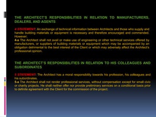THE ARCHITECT’S RESPONSIBILITIES IN RELATION TO MANUFACTURERS,
DEALERS, AND AGENTS
4 STATEMENT: An exchange of technical information between Architects and those who supply and
handle building materials or equipment is necessary and therefore encouraged and commended.
However;
4-a The Architect shall not avail or make use of engineering or other technical services offered by
manufacturers, or suppliers of building materials or equipment which may be accompanied by an
obligation detrimental to the best interest of the Client or which may adversely affect the Architect’s
professional opinion.
THE ARCHITECT’S RESPONSIBILITIES IN RELATION TO HIS COLLEAGUES AND
SUBORDINATES
5 STATEMENT: The Architect has a moral responsibility towards his profession, his colleagues and
his subordinates.
5-a The Architect shall not render professional services, without compensation except for small civic
or charity projects. He shall neither offer nor provide preliminary services on a conditional basis prior
to definite agreement with the Client for the commission of the project.
 