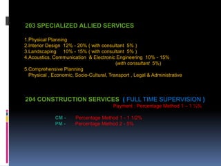 203 SPECIALIZED ALLIED SERVICES
1.Physical Planning
2.Interior Design 12% - 20% ( with consultant 5% )
3.Landscaping 10% - 15% ( with consultant 5% )
4.Acoustics, Communication & Electronic Engineering 10% - 15%
(with consultant 5%)
5.Comprehensive Planning
Physical , Economic, Socio-Cultural, Transport , Legal & Administrative
204 CONSTRUCTION SERVICES ( FULL TIME SUPERVISION )
Payment : Percentage Method 1 – 1 ½%
CM - Percentage Method 1 - 1 1/2%
PM - Percentage Method 2 - 5%
 