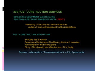 205 POST CONSTRUCTION SERVICES
BUILDING & EQUIPMENT MAINTENANCE
BUILDING & GROUNDS ADMINISTRATION ( RENT )
Monitoring of Security and Janitorial services
Update of local ordinances and building regulations
POST-CONSTRUCTION EVALUATION
Evaluate use of Facility
Determine effectiveness of building systems and materials
Functionality of the building plans
Study of functionality and effectiveness of the design
Payment : salary method / Percentage method 4 – 6 % of gross rental
 