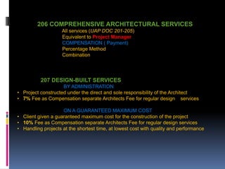 206 COMPREHENSIVE ARCHITECTURAL SERVICES
All services (UAP DOC 201-205)
Equivalent to Project Manager
COMPENSATION ( Payment)
Percentage Method
Combination
207
207 DESIGN-BUILT SERVICES
BY ADMINISTRATION
• Project constructed under the direct and sole responsibility of the Architect
• 7% Fee as Compensation separate Architects Fee for regular design services
ON A GUARANTEED MAXIMUM COST
• Client given a guaranteed maximum cost for the construction of the project
• 10% Fee as Compensation separate Architects Fee for regular design services
• Handling projects at the shortest time, at lowest cost with quality and performance
 