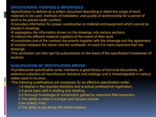 207
SPECIFICATION: PURPOSE & IMPORTANCE OF SPECIFICATIONS
•Specification is defined as a written document describing in detail the scope of work,
materials to be used, methods of installation, and quality of workmanship for a parcel of
work to be placed under contract.
•It provides information for proper construction or material and equipment which cannot be
placed in drawings.
•It segregates the information shown on the drawings into various sections.
•It instruct the different material suppliers of the extent of their work
•It constitutes one of the contract documents together with the drawings and the agreement
of contract between the owner and the contractor. In court it is more important than the
drawings.
•The contractor can then get his subcontracts on the basis of the specification breakdown of
sections.
QUALIFICATION OF SPECIFICATION WRITER
•A professional specification writer maintains a good library of technical documents, an
extensive collection of manufacturer literature and catalogs and is knowledgeable in various
codes used in his area.
•The following qualifications are necessary for an effective specification writer:
1.A degree in the required discipline and eventual professional registration
2.A good basic skill in drafting and detailing
3.A thorough knowledge of construction gained by extensive field inspection
4.The ability to write in a proper and concise manner
5.An orderly mind
6.The ability to get along with fellow workers
 