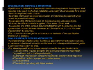 207
SPECIFICATION: PURPOSE & IMPORTANCE OF SPECIFICATIONS
•Specification is defined as a written document describing in detail the scope of work,
materials to be used, methods of installation, and quality of workmanship for a parcel
of work to be placed under contract.
•It provides information for proper construction or material and equipment which
cannot be placed in drawings.
•It segregates the information shown on the drawings into various sections.
•It instruct the different material suppliers of the extent of their work
•It constitutes one of the contract documents together with the drawings and the
agreement of contract between the owner and the contractor. In court it is more
important than the drawings.
•The contractor can then get his subcontracts on the basis of the specification
breakdown of sections.
QUALIFICATION OF SPECIFICATION WRITER
•A professional specification writer maintains a good library of technical documents,
an extensive collection of manufacturer literature and catalogs and is knowledgeable
in various codes used in his area.
•The following qualifications are necessary for an effective specification writer:
1.A degree in the required discipline and eventual professional registration
2.A good basic skill in drafting and detailing
3.A thorough knowledge of construction gained by extensive field inspection
4.The ability to write in a proper and concise manner
5.An orderly mind
6.The ability to get along with fellow workers
 