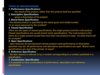 207
TYPES OF SPECIFICATIONS
1. Performance Specifications
- the result of the product, rather than the product itself are specified
2. Descriptive Specifications
- gives a description of the product
3. Brand Name Specification
- the desired product is specified by the name given and model number
“or an equal approved by the architect”
4. Closed Specification
-there are two types of closed specifications, the single product and the multi product.
Closed specifications are usually brand name specifications. The multi product is the
same as a single product except that more than one product is used. “no other brand will
be accepted”
5. Open Specifications
- open because all manufacturers whose product meet performance or description
specified may bid. All performance and descriptive specifications are open. Brand name
specifications are open if the phrase “or equal”
6. Reference Specification
- the item desired is referred to by a number corresponding to a number published in a
specification.
7. Combination Specification
-it is possible to have combinations of performance, description and reference
specification.
 
