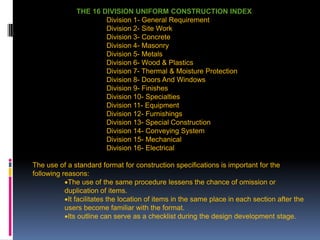 207
THE 16 DIVISION UNIFORM CONSTRUCTION INDEX
Division 1- General Requirement
Division 2- Site Work
Division 3- Concrete
Division 4- Masonry
Division 5- Metals
Division 6- Wood & Plastics
Division 7- Thermal & Moisture Protection
Division 8- Doors And Windows
Division 9- Finishes
Division 10- Specialties
Division 11- Equipment
Division 12- Furnishings
Division 13- Special Construction
Division 14- Conveying System
Division 15- Mechanical
Division 16- Electrical
The use of a standard format for construction specifications is important for the
following reasons:
The use of the same procedure lessens the chance of omission or
duplication of items.
It facilitates the location of items in the same place in each section after the
users become familiar with the format.
Its outline can serve as a checklist during the design development stage.
 