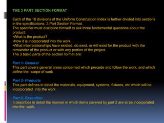 207
THE 3 PART SECTION FORMAT
Each of the 16 divisions of the Uniform Construction Index is further divided into sections
in the specifications, 3 Part Section Format.
The specifier must discipline himself to ask three fundamental questions about the
product:
•What is the product?
•How it is incorporated into the work
•What interrelationships have existed, do exist, or will exist for the product with the
remainder of the product or with any portion of the project.
The 3 basic parts of the section format are:
Part 1- General
This part covers general areas concerned which precede and follow the work, and which
define the scope of work
Part 2- Products
This part defines in detail the materials, equipment, systems, fixtures, etc which will be
incorporated into the work
Part 3- Execution
It describes in detail the manner in which items covered by part 2 are to be incorporated
into the work.
 