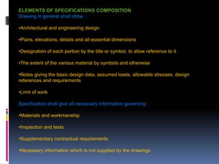 207
ELEMENTS OF SPECIFICATIONS COMPOSITION
Drawing in general shall show :
•Architectural and engineering design
•Plans, elevations, details and all essential dimensions
•Designation of each portion by the title or symbol, to allow reference to it
•The extent of the various material by symbols and otherwise
•Notes giving the basic design data, assumed loads, allowable stresses, design
references and requirements
•Limit of work
Specification shall give all necessary information governing :
•Materials and workmanship
•Inspection and tests
•Supplementary contractual requirements
•Necessary information which is not supplied by the drawings
 