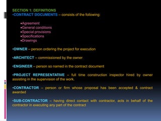 207
SECTION 1: DEFINITIONS
•CONTRACT DOCUMENTS – consists of the following:
Agreement
General conditions
Special provisions
Specifications
Drawings
•OWNER – person ordering the project for execution
•ARCHITECT – commissioned by the owner
•ENGINEER – person so named in the contract document
•PROJECT REPRESENTATIVE – full time construction inspector hired by owner
assisting in the supervision of the work.
•CONTRACTOR – person or firm whose proposal has been accepted & contract
awarded
•SUB-CONTRACTOR – having direct contact with contractor, acts in behalf of the
contractor in executing any part of the contract
 