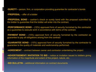 207
•SURETY – person, firm, or corporation providing guarantee for contractor’s bonds
•PROPOSAL – offer of a bidder
•PROPOSAL BOND – cashier’s check or surety bond with the proposal submitted by
the bidder to guarantee that the bidder will enter into the contract.
•PERFORMANCE BOND – (15%) approved form of security furnished by the contractor
as a guarantee to execute work in accordance with terms of the contract.
•PAYMENT BOND – (15%) approved form of security furnished by the contractor as
guarantee to pay all obligations arising from the contract
•GUARANTEE BOND – (15%) approved form of security furnished by the contractor to
guarantee to the quality of materials and workmanship performed.
•AGREEMENT – contract between owner and contractor undertaking the project
•ADVERTISEMENT/ INVITATION TO BID – notice or invitation issued to bidders giving
information of the magnitude and extent of the project, nature, etc.
•BID BULLETIN – additional information on contract documents
 