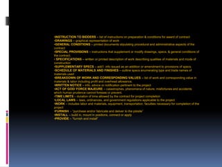 207
•INSTRUCTION TO BIDDERS – list of instructions on preparation & conditions for award of contract
•DRAWINGS – graphical representation of work
•GENERAL CONDITIONS – printed documents stipulating procedural and administrative aspects of the
contract
•SPECIAL PROVISIONS – instructions that supplement or modify drawings, specs, & general conditions of
the contract.
• SPECIFICATIONS – written or printed description of work describing qualities of materials and mode of
construction
•SUPPLEMENTARY SPECS – add’l info issued as an addition or amendment to provisions of specs.
•SCHEDULE OF MATERIALS AND FINISHES – outline specs enumerating type and trade names of
materials used
•BREAKDOWN OF WORK AND CORRESPONDING VALUES – list of work and corresponding value in
materials & labor including profit and overhead allowance.
•WRITTEN NOTICE – info, advice or notification pertinent to the project
•ACT OF GOD/ FORCE MAJEURE – catastrophes, phenomena of nature, misfortunes and accidents
which human prudence cannot foresee or prevent.
•TIME LIMITS – duration of time allowed by the contract for project completion
•LOCAL LAWS – laws, ordinances, and government regulations applicable to the project
•WORK – includes labor and materials, equipment, transportation, faculties necessary for completion of the
project
•FURNISH - “purchase and/or fabricate and deliver to the jobsite”
•INSTALL – build in, mount in positions, connect or apply
•PROVIDE – “furnish and install”
 