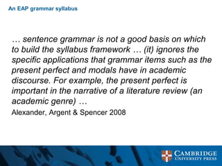 An EAP grammar syllabus
… sentence grammar is not a good basis on which
to build the syllabus framework … (it) ignores the
specific applications that grammar items such as the
present perfect and modals have in academic
discourse. For example, the present perfect is
important in the narrative of a literature review (an
academic genre) …
Alexander, Argent & Spencer 2008
 