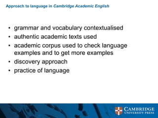 Approach to language in Cambridge Academic English
• grammar and vocabulary contextualised
• authentic academic texts used
• academic corpus used to check language
examples and to get more examples
• discovery approach
• practice of language
 