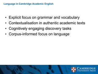 Language in Cambridge Academic English
• Explicit focus on grammar and vocabulary
• Contextualisation in authentic academic texts
• Cognitively engaging discovery tasks
• Corpus-informed focus on language
 