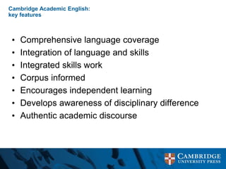 Cambridge Academic English:
key features
• Comprehensive language coverage
• Integration of language and skills
• Integrated skills work
• Corpus informed
• Encourages independent learning
• Develops awareness of disciplinary difference
• Authentic academic discourse
 