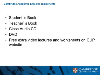 Cambridge Academic English: components
• Student’s Book
• Teacher’s Book
• Class Audio CD
• DVD
• Free extra video lectures and worksheets on CUP
website
 
