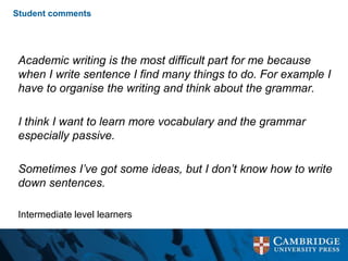 Student comments
Academic writing is the most difficult part for me because
when I write sentence I find many things to do. For example I
have to organise the writing and think about the grammar.
I think I want to learn more vocabulary and the grammar
especially passive.
Sometimes I’ve got some ideas, but I don’t know how to write
down sentences.
Intermediate level learners
 