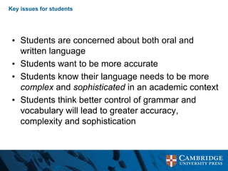Key issues for students
• Students are concerned about both oral and
written language
• Students want to be more accurate
• Students know their language needs to be more
complex and sophisticated in an academic context
• Students think better control of grammar and
vocabulary will lead to greater accuracy,
complexity and sophistication
 