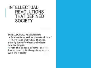 INTELLECTUAL
REVOLUTIONS
THAT DEFINED
SOCIETY
INTELLECTUAL REVOLUTION
• Science is as old as the world itself
• There is no individual that can
exactly identify when and where
science began.
• From the genesis of time, science
has existed .It is always interwoven
with the society
 