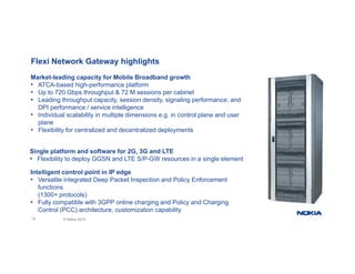 Flexi Network Gateway highlights
Market leading capacity for Mobile Broadband growth
Market-leading capacity for Mobile Broadband growth
• ATCA-based high-performance platform
• Up to 720 Gbps throughput & 72 M sessions per cabinet
• Leading throughput capacity, session density, signaling performance, and
DPI performance / service intelligence
DPI performance / service intelligence
• Individual scalability in multiple dimensions e.g. in control plane and user
plane
• Flexibility for centralized and decentralized deployments
Single platform and software for 2G, 3G and LTE
• Flexibility to deploy GGSN and LTE S/P-GW resources in a single element
Intelligent control point in IP edge
• Versatile integrated Deep Packet Inspection and Policy Enforcement
functions
(1300+ protocols)
10 © Nokia 2015
( p )
• Fully compatible with 3GPP online charging and Policy and Charging
Control (PCC) architecture, customization capability
 