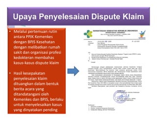 Upaya Penyelesaian Dispute Klaim
• Melalui pertemuan rutin
antara PPJK Kemenkes
dengan BPJS Kesehatan
dengan melibatkan rumah
sakit dan organisasi profesi
kedokteran membahas
kasus-kasus dispute klaim
• Hasil kesepakatan
penyelesaian klaim
dituangkan dalam bentuk
berita acara yang
ditandatangani oleh
Kemenkes dan BPJS, berlaku
untuk menyelesaikan kasus
yang dinyatakan pending
 