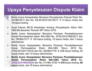 Upaya Penyelesaian Dispute Klaim
 Berita Acara Kesepakatan Bersama Penyelesaian Dispute Klaim No.
401/BA/2017 dan No. KS.02.02/3/1201/2017  9 kasus medis dan
18 kasus koding
 Surat Edaran BPJS Kesehatan tentang Penyelesaian Klaim INA-
CBG Berdasarkan Temuan SPI Tahun 2016
 Berita Acara Kesepakatan Bersama Panduan Penatalaksanaan
Solusi Permasalahan Klaim INA-CBG No. JP.02.03/3/1906/2017 dan
No. 780/BA/1217  165 kasus koding, 10 kasus medis, dan 7 kasus
administrasi
 Berita Acara Kesepakatan Bersama Panduan Penatalaksanaan
Solusi Permasalahan Klaim INA-CBG Tahun 2018 No.
JP.02.03/3/2411/2018 dan No. 620/BA/1118  208 kasus koding, 63
kasus medis, dan 10 kasus administrasi
 Berita Acara Kesepakatan Bersama Panduan Penatalaksanaan
Solusi Permasalahan Klaim INA-CBG Tahun 2019 No.
JP.02.03/3/1693/2020 dan No. 411/BA/ 0720  210 kasus koding, 69
kasus medis, dan 11 kasus administrasi
 