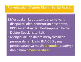 1.Merupakan keputusan bersama yang
disepakati oleh Kementrian Kesehatan,
BPJS Kesehatan dan Perhimpunan Profesi
Dokter Spesialis terkait.
2.Menjadi acuan dalam menyelesaikan
permasalahan klaim INA-CBG yang
pembayarannya masih tertunda (pending)
dan dalam proses verifikasi
Penyelesaian Dispute Klaim (Berita Acara)
 
