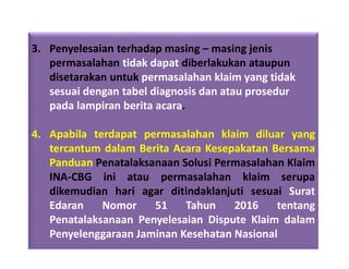 3. Penyelesaian terhadap masing – masing jenis
permasalahan tidak dapat diberlakukan ataupun
disetarakan untuk permasalahan klaim yang tidak
sesuai dengan tabel diagnosis dan atau prosedur
pada lampiran berita acara.
4. Apabila terdapat permasalahan klaim diluar yang
tercantum dalam Berita Acara Kesepakatan Bersama
Panduan Penatalaksanaan Solusi Permasalahan Klaim
INA-CBG ini atau permasalahan klaim serupa
dikemudian hari agar ditindaklanjuti sesuai Surat
Edaran Nomor 51 Tahun 2016 tentang
Penatalaksanaan Penyelesaian Dispute Klaim dalam
Penyelenggaraan Jaminan Kesehatan Nasional
 