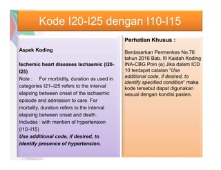 Kode I20-I25 dengan I10-I15
Aspek Koding
Ischemic heart diseases Ischaemic (I20-
I25)
Note : For morbidity, duration as used in
categories I21–I25 refers to the interval
elapsing between onset of the ischaemic
episode and admission to care. For
mortality, duration refers to the interval
elapsing between onset and death.
Includes : with mention of hypertension
(I10–I15)
Use additional code, if desired, to
identify presence of hypertension.
Perhatian Khusus :
Berdasarkan Permenkes No.76
tahun 2016 Bab. III Kaidah Koding
INA-CBG Poin (a) Jika dalam ICD
10 terdapat catatan “Use
additional code, if desired, to
identify specified condition” maka
kode tersebut dapat digunakan
sesuai dengan kondisi pasien.
 
