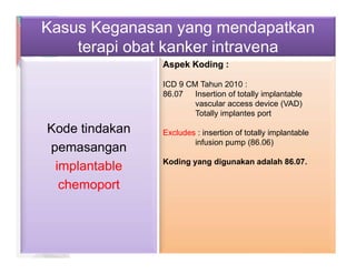 Kasus Keganasan yang mendapatkan
terapi obat kanker intravena
Kode tindakan
pemasangan
implantable
chemoport
Aspek Koding :
ICD 9 CM Tahun 2010 :
86.07 Insertion of totally implantable
vascular access device (VAD)
Totally implantes port
Excludes : insertion of totally implantable
infusion pump (86.06)
Koding yang digunakan adalah 86.07.
 