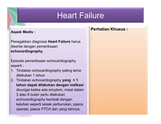 Heart Failure
Aspek Medis :
Penegakkan diagnosa Heart Failure harus
disertai dengan pemeriksaan
echocardiography.
Episode pemeriksaan echocardiography
seperti :
1. Tindakan echocardiography paling lama
dilakukan 1 tahun
2. Tindakan echocardiography yang < 1
tahun dapat dilakukan dengan indikasi :
dicurigai ketika ada simptom, misal dalam
3 atau 6 bulan perlu dilakukan
echocardiography kembali dengan
keluhan seperti sesak perburukan, pasca
operasi, pasca PTCA dan yang lainnya.
Perhatian Khusus :
-
 