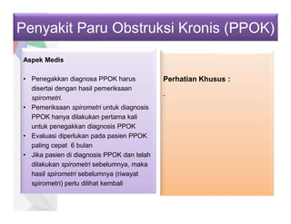 Penyakit Paru Obstruksi Kronis (PPOK)
Aspek Medis
• Penegakkan diagnosa PPOK harus
disertai dengan hasil pemeriksaan
spirometri.
• Pemeriksaan spirometri untuk diagnosis
PPOK hanya dilakukan pertama kali
untuk penegakkan diagnosis PPOK
• Evaluasi diperlukan pada pasien PPOK
paling cepat 6 bulan
• Jika pasien di diagnosis PPOK dan telah
dilakukan spirometri sebelumnya, maka
hasil spirometri sebelumnya (riwayat
spirometri) perlu dilihat kembali
Perhatian Khusus :
-
 