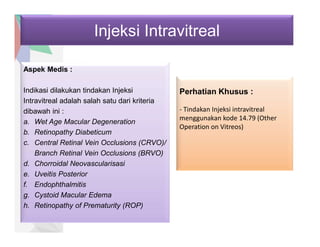 Injeksi Intravitreal
Aspek Medis :
Indikasi dilakukan tindakan Injeksi
Intravitreal adalah salah satu dari kriteria
dibawah ini :
a. Wet Age Macular Degeneration
b. Retinopathy Diabeticum
c. Central Retinal Vein Occlusions (CRVO)/
Branch Retinal Vein Occlusions (BRVO)
d. Chorroidal Neovascularisasi
e. Uveitis Posterior
f. Endophthalmitis
g. Cystoid Macular Edema
h. Retinopathy of Prematurity (ROP)
Perhatian Khusus :
- Tindakan Injeksi intravitreal
menggunakan kode 14.79 (Other
Operation on Vitreos)
 