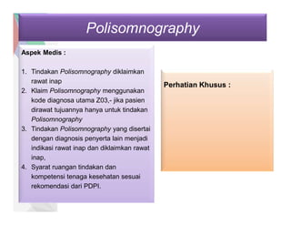 Polisomnography
Aspek Medis :
1. Tindakan Polisomnography diklaimkan
rawat inap
2. Klaim Polisomnography menggunakan
kode diagnosa utama Z03,- jika pasien
dirawat tujuannya hanya untuk tindakan
Polisomnography
3. Tindakan Polisomnography yang disertai
dengan diagnosis penyerta lain menjadi
indikasi rawat inap dan diklaimkan rawat
inap,
4. Syarat ruangan tindakan dan
kompetensi tenaga kesehatan sesuai
rekomendasi dari PDPI.
Perhatian Khusus :
 
