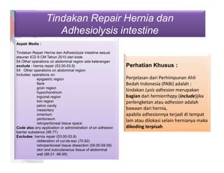 Tindakan Repair Hernia dan
Adhesiolysis intestine
Aspek Medis :
Tindakan Repair Hernia dan Adhesiolysis intestine sesuai
atauran ICD 9 CM Tahun 2010 dari kode
54 Other operations on abdominal region ada keterangan
exclude : hernia repair (53.00-53.9)
54 Other operations on abdominal region
Includes: operations on:
epigastric region
flank
groin region
hypochondrium
inguinal region
loin region
pelvic cavity
mesentery
omentum
peritoneum
retroperitoneal tissue space
Code also any application or administration of an adhesion
barrier substance (99.77)
Excludes: hernia repair (53.00-53.9)
obliteration of cul-de-sac (70.92)
retroperitoneal tissue dissection (59.00-59.09)
skin and subcutaneous tissue of abdominal
wall (86.01 -86.99)
Perhatian Khusus :
Penjelasan dari Perhimpunan Ahli
Bedah Indonesia (PABI) adalah :
tindakan Lysis adhesion merupakan
bagian dari herniorrhapy (include)jika
perlengketan atau adhesion adalah
bawaan dari hernia,
apabila adhesionnya terjadi di tempat
lain atau dilokasi selain hernianya maka
dikoding terpisah
 