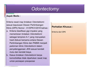 Odontectomy
Aspek Medis :
Kriteria rawat inap tindakan Odontektomi
sesuai keputusan Dewan Pertimbangan
Klinis (DPK) Nomor : 01/DPK/V/2018 bahwa :
a. Kriteria klasifikasi gigi impaksi yang
memerlukan tindakan Odontektomi
sebagai lampiran A-1 yang merupakan
hasil diskusi bersama antara Dewan
Pertimbangan Klinis dan PABMI menjadi
pedoman klinis Odontektomi dalam
penyelenggaraan JKN sesuai kendali
mutu dan kendali biaya.
b. Kasus tindakan Odontektomi tanpa
komorbiditas tidak diperlukan rawat inap
untuk persiapan preoperasi
Perhatian Khusus :
Kriteria dari DPK
 
