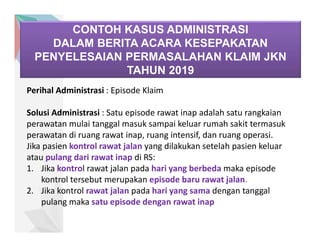 CONTOH KASUS ADMINISTRASI
DALAM BERITA ACARA KESEPAKATAN
PENYELESAIAN PERMASALAHAN KLAIM JKN
TAHUN 2019
Perihal Administrasi : Episode Klaim
Solusi Administrasi : Satu episode rawat inap adalah satu rangkaian
perawatan mulai tanggal masuk sampai keluar rumah sakit termasuk
perawatan di ruang rawat inap, ruang intensif, dan ruang operasi.
Jika pasien kontrol rawat jalan yang dilakukan setelah pasien keluar
atau pulang dari rawat inap di RS:
1. Jika kontrol rawat jalan pada hari yang berbeda maka episode
kontrol tersebut merupakan episode baru rawat jalan.
2. Jika kontrol rawat jalan pada hari yang sama dengan tanggal
pulang maka satu episode dengan rawat inap
 