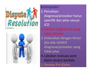 Kesimpulan :
1.Penulisan
diagnosa/prosedur harus
spesifik dan jelas sesuai
ICD
2.Hindari singkatan2 yang
tidak standar
3.Diskusikan dengan klinisi
jika ada istilah2
diagnosa/prosedur yang
tidak jelas
4.Lakukan evaluasi post
klaim secara berkala.
5.Review Pre Klaim.
 