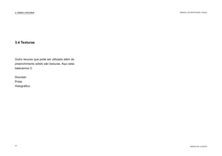 3.4 Texturas
Outro recurso que pode ser utilizado além do
preenchimento sólido são texturas. Aqui esta-
belecemos 3:
Dourado
Prata
Holográfico
3. CORES E TEXTURAS
MARCA DO CLIENTE
MANUAL DA IDENTIDADE VISUAL
10
 