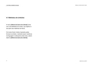 A marca [Nome da marca do cliente] conta
com uma biblioteca de ícones, cujo objetivo é
dar apoio aos materiais da marca.
Os ícones foram criados inspirados pelas
formas do símbolo, mantendo assim coerência
na linguagem e reforçando ainda mais a identi-
dade da [Nome da marca do cliente].
4.1 Biblioteca de símbolos
4. PATTERN E ELEMENTOS VISUAIS
MARCA DO CLIENTE
MANUAL DA IDENTIDADE VISUAL
12
 