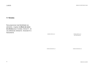 Para proporcionar mais flexibilidade nas
aplicações, o logotipo da [Nome da marca
do cliente] possui 4 versões: Vertical 01 - de
uso preferencial, Vertical 02 , Horizontal 01 e
Horizontal 02.
VERSÃO HORIZONTAL 01 VERSÃO HORIZONTAL 02
VERSÃO VERTICAL 01 VERSÃO VERTICAL 02
USO PREFERENCIAL
7.1 Versões
7. LOGOTIPO
MARCA DO CLIENTE
MANUAL DA IDENTIDADE VISUAL
26
 