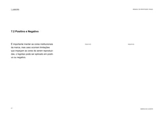 7.2 Positivo e Negativo
É importante manter as cores institucionais
da marca, mas caso ocorram limitações
que impeçam as cores de serem reproduzi-
das, o logotipo pode ser aplicado em positi-
vo ou negativo.
NEGATIVO
POSITIVO
7. LOGOTIPO
MARCA DO CLIENTE
MANUAL DA IDENTIDADE VISUAL
27
 