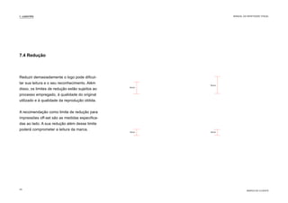 7.4 Redução
Reduzir demasiadamente o logo pode dificul-
tar sua leitura e o seu reconhecimento. Além
disso, os limites de redução estão sujeitos ao
processo empregado, à qualidade do original
utilizado e à qualidade da reprodução obtida.
A recomendação como limite de redução para
impressões off-set são as medidas especifica-
das ao lado. A sua redução além desse limite
poderá comprometer a leitura da marca.
6mm
3mm
9mm
4mm
7. LOGOTIPO
MARCA DO CLIENTE
MANUAL DA IDENTIDADE VISUAL
29
 