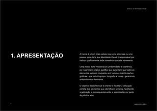 1. APRESENTAÇÃO A marca é o bem mais valioso que uma empresa ou uma
pessoa pode ter e sua Identidade Visual é responsável por
traduzir graficamente toda a essência que ela representa.
Uma marca forte necessita de uniformidade e coerência,
por isso foram criados padrões que garantem que todos os
elementos estejam integrados em todas as manifestações
gráficas - que inclui logotipo, tipografia e cores - garantindo
uniformidade e harmonia.
O objetivo deste Manual é orientar e facilitar a utilização
correta dos elementos que identificam a marca, facilitando
a aplicação e, consequentemente, a assimilação por parte
do público alvo.
MARCA DO CLIENTE
MANUAL DA IDENTIDADE VISUAL
3
 