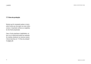 Sempre que for necessário aplicar a marca
sobre fundos que não sejam as cores institu-
cionais, é importante verificar se a legibilida-
de não ficará prejudicada.
Caso o fundo prejudique a legibilidade, um
box na cor institucional poderá ser aplicado.
As medidas obedecem as mesmas caracte-
rísticas descritas em “7.5 Área de proteção”
na página 30.
7.7 Área de proteção
7. LOGOTIPO
MARCA DO CLIENTE
MANUAL DA IDENTIDADE VISUAL
32
 