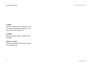 8.1 RGB
Devem ser usados quando o objetivo é a leitu-
ra em telas de dispositivos eletrônicos, como
sites, redes sociais, vídeos, etc.
8.2 CMYK
Devem ser usados quando o objetivo final é
impressão.
Negativo / Positivo
Para usos específicos. Utilize apenas quando
seu fornecedor pedir.
8. UTILIZAÇÃO DOS ARQUIVOS
MARCA DO CLIENTE
MANUAL DA IDENTIDADE VISUAL
34
 