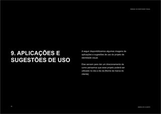 9. APLICAÇÕES E
SUGESTÕES DE USO
A seguir disponibilizamos algumas imagens de
aplicações e sugestões de uso do projeto de
identidade visual.
Elas servem para dar um direcionamento de
como pensamos que esse projeto poderá ser
utilizado no dia a dia da [Nome da marca do
cliente].
MARCA DO CLIENTE
MANUAL DA IDENTIDADE VISUAL
35
 