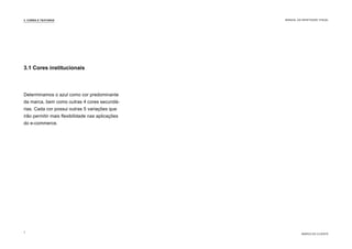 Determinamos o azul como cor predominante
da marca, bem como outras 4 cores secundá-
rias. Cada cor possui outras 5 variações que
irão permitir mais flexibilidade nas aplicações
do e-commerce.
3.1 Cores institucionais
3. CORES E TEXTURAS
MARCA DO CLIENTE
MANUAL DA IDENTIDADE VISUAL
7
 