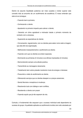 Técnicas de comunicação em acolhimento turístico
Dentro do assunto Qualidade podemos ser mais ousados e tentar superar este
conceito indo ao encontro de um acolhimento de excelência. É nosso entender que
este só se consegue:
- Fazendo bem à primeira;
- Conhecendo o cliente
- Apostando no primeiro impacto para cativar o cliente;
- Gerando um clima agradável e motivador desde o primeiro momento de
contacto com a empresa;
- Superando as expectativas do cliente;
- Conversando, regularmente, com os clientes para saber como está a imagem;
que eles têm da organização;
- Melhorando incessantemente o acolhimento ao cliente;
- Fazendo com que os clientes se sintam especiais;
- Dominando as primeiras (4 minutos) e as últimas impressões (2 minutos);
- Demonstrando sempre uma atitude positiva;
- Transmitindo as mensagens claramente;
- Trabalhando bem sobre pressão mantendo níveis de energia e interesse;
- Possuindo a visão do acolhimento ao cliente;
- Oferecendo serviços que os clientes desejam e a preços acessíveis;
- Sendo flexíveis e receptivos à mudança;
- Resolvendo tudo com diálogo e sem conflitos;
- Recebendo o cliente com prazer
- Fazendo aquilo que já não esperam de nós.
Contudo, é fundamental não esquecer que o sucesso individual está dependente do
sucesso do grupo. A qualidade aplicada ao acolhimento turístico tem sido estudada por
10
Módulo 5 – Procedimentos administrativos em recepção
 