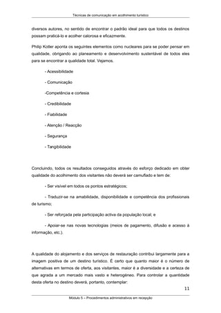 Técnicas de comunicação em acolhimento turístico
diversos autores, no sentido de encontrar o padrão ideal para que todos os destinos
possam praticá-lo e acolher calorosa e eficazmente.
Philip Kotler aponta os seguintes elementos como nucleares para se poder pensar em
qualidade, obrigando ao planeamento e desenvolvimento sustentável de todos eles
para se encontrar a qualidade total. Vejamos.
- Acessibilidade
- Comunicação
-Competência e cortesia
- Credibilidade
- Fiabilidade
- Atenção / Reacção
- Segurança
- Tangibilidade
Concluindo, todos os resultados conseguidos através do esforço dedicado em obter
qualidade do acolhimento dos visitantes não deverá ser camuflado e tem de:
- Ser visível em todos os pontos estratégicos;
- Traduzir-se na amabilidade, disponibilidade e competência dos profissionais
de turismo;
- Ser reforçada pela participação activa da população local; e
- Apoiar-se nas novas tecnologias (meios de pagamento, difusão e acesso à
informação, etc.).
A qualidade do alojamento e dos serviços de restauração contribui largamente para a
imagem positiva de um destino turístico. É certo que quanto maior é o número de
alternativas em termos de oferta, aos visitantes, maior é a diversidade e a certeza de
que agrada a um mercado mais vasto e heterogéneo. Para controlar a quantidade
desta oferta no destino deverá, portanto, contemplar:
11
Módulo 5 – Procedimentos administrativos em recepção
 