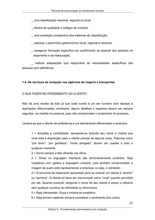 Técnicas de comunicação em acolhimento turístico
_ uma classificação nacional, regional ou local;
_ rótulos de qualidade e códigos de conduta;
_ uma avaliação comparativa dos sistemas de classificação.
_ valorizar o património gastronómico local, regional e nacional;
_ assegurar formação específica em acolhimento do pessoal dos sectores do
alojamento e da restauração;
_ realizar adaptações que respondam às necessidades específicas das
pessoas com deficiência.
1.4. Os serviços de recepção nas agências de viagens e transportes
O QUE FAZER NO ATENDIMENTO AO CLIENTE?
Não há uma receita de bolo já que cada turista é um ser humano com desejos e
aspirações diferenciadas, entretanto, alguns detalhes e aspectos devem ser sempre
seguidos, na medida do possível, para não comprometer o andamento do processo.
Lembre-se que o cliente dá preferência a um atendimento diferenciado e exclusivo.
1 > Simpatia e cordialidade: apresente-se dizendo seu nome e mostre que
você está à disposição caso o cliente precise de alguma coisa. Palavras como
“por favor”, “por gentileza”, “muito obrigado”, devem ser usadas a todo e
qualquer momento.
2 > Sorria sempre e fale olhando nos olhos.
3 > Gírias ou linguagem imprópria são terminantemente proibidos. Seja
cuidadoso com gestos e linguagem corporal, pois também comprometem a
imagem de quem está representando a empresa, ou seja, o vendedor.
4 > O pronome de tratamento apropriado para se chamar um cliente é “senhor”
ou “senhora”. O cliente só deve ser mencionado como “você” quando permitido
por ele. Quando possível, pergunte o nome de seu cliente e passe a utilizá-lo
sem qualquer vocativo de intimidade ou diminutivos.
5 > Seja interessado. Ouça e mostre-se prestativo.
6 > Seja sincero sabendo sempre considerar o sentimento dos outros.
12
Módulo 5 – Procedimentos administrativos em recepção
 
